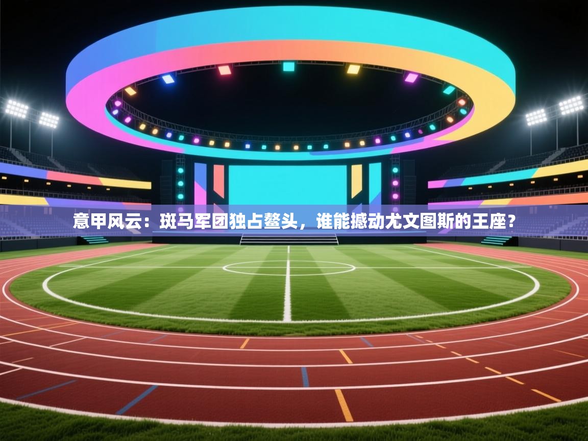 意甲风云：斑马军团独占鳌头，谁能撼动尤文图斯的王座？  第2张